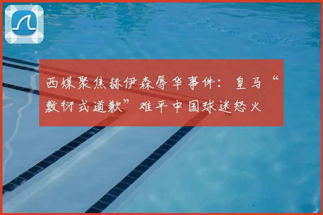 西媒聚焦赫伊森辱华事件:皇马“敷衍式道歉”难平中国球迷怒火
