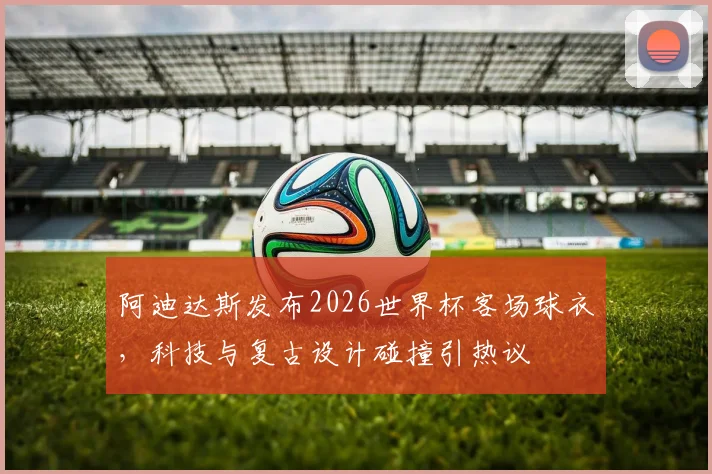 阿迪达斯发布2026世界杯客场球衣，科技与复古设计碰撞引热议