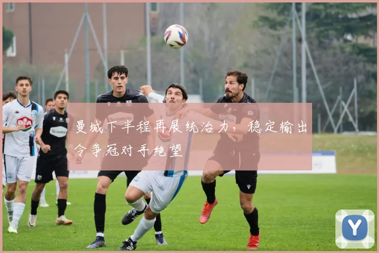 曼城下半程再展统治力，稳定输出令争冠对手绝望