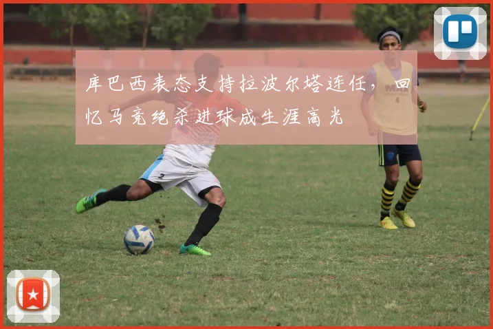 库巴西表态支持拉波尔塔连任,回忆马竞绝杀进球成生涯高光