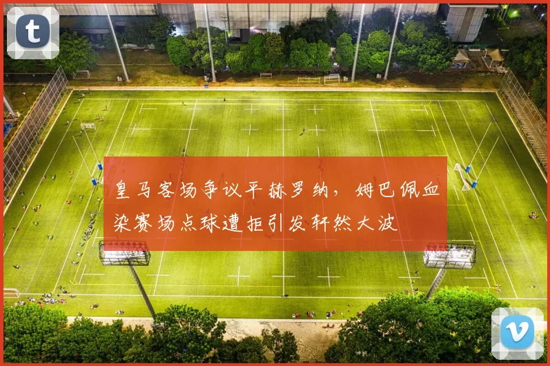 皇马客场争议平赫罗纳,姆巴佩血染赛场点球遭拒引发轩然大波