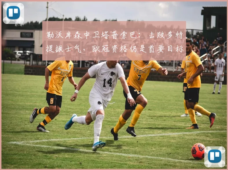 勒沃库森中卫塔普索巴：击败多特提振士气，欧冠资格仍是首要目标