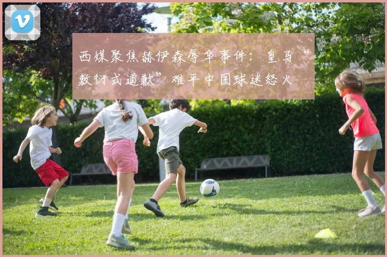 西媒聚焦赫伊森辱华事件：皇马“敷衍式道歉”难平中国球迷怒火