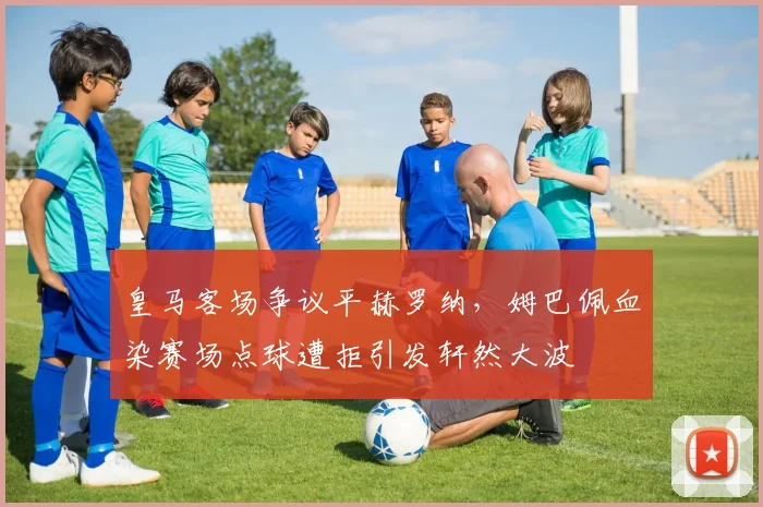 皇马客场争议平赫罗纳，姆巴佩血染赛场点球遭拒引发轩然大波