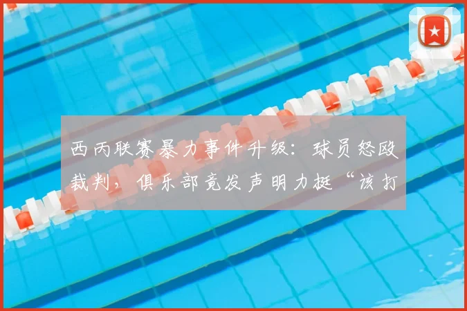 西丙联赛暴力事件升级：球员怒殴裁判，俱乐部竟发声明力挺“该打”