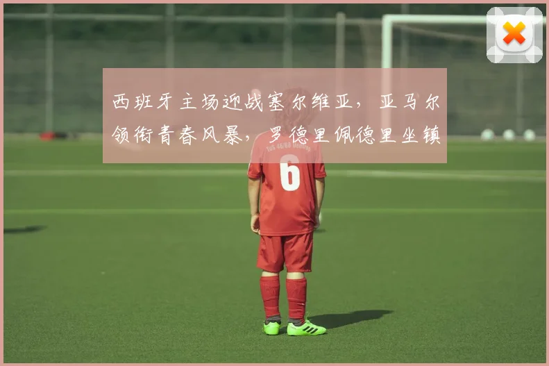 西班牙主场迎战塞尔维亚，亚马尔领衔青春风暴，罗德里佩德里坐镇中场