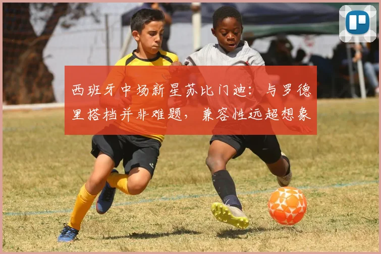 西班牙中场新星苏比门迪:与罗德里搭档并非难题,兼容性远超想象