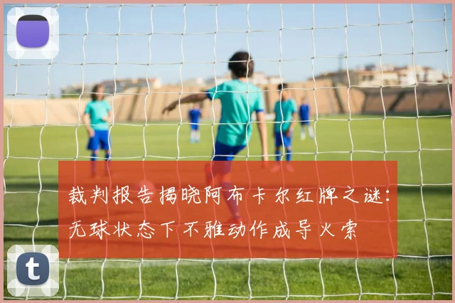 裁判报告揭晓阿布卡尔红牌之谜：无球状态下不雅动作成导火索