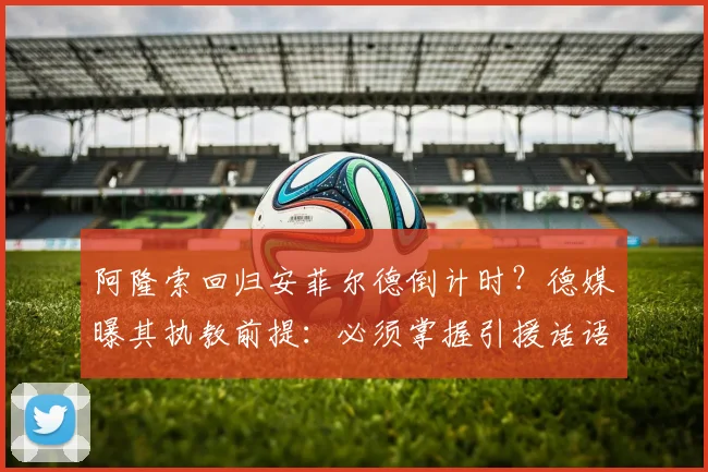 阿隆索回归安菲尔德倒计时？德媒曝其执教前提：必须掌握引援话语权